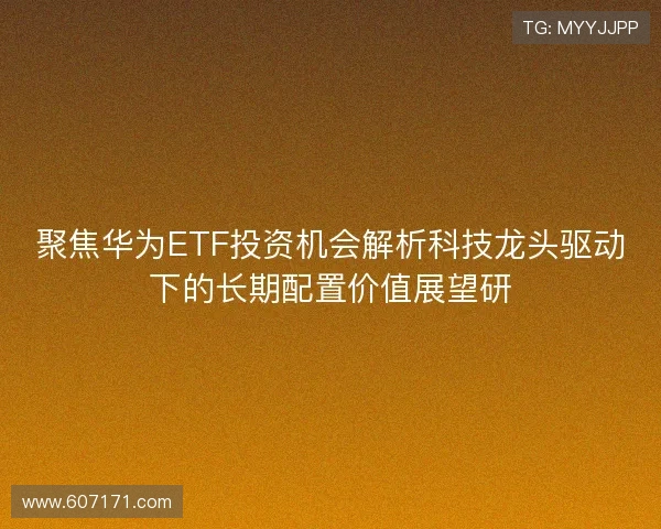 聚焦华为ETF投资机会解析科技龙头驱动下的长期配置价值展望研